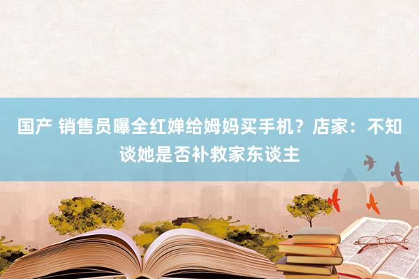 国产 销售员曝全红婵给姆妈买手机？店家：不知谈她是否补救家东谈主