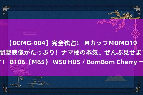 【BOMG-004】完全独占！ MカップMOMO19才！ デビュー作を超える衝撃映像がたっぷり！ナマ桃の本気、ぜんぶ見せます！ B106（M65） W58 H85 / BomBom Cherry 一波的竟然确的好网站！