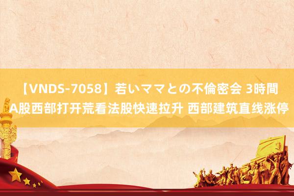 【VNDS-7058】若いママとの不倫密会 3時間 A股西部打开荒看法股快速拉升 西部建筑直线涨停