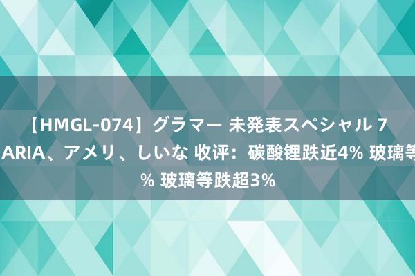 【HMGL-074】グラマー 未発表スペシャル 7 ゆず、MARIA、アメリ、しいな 收评：碳酸锂跌近4% 玻璃等跌超3%