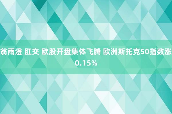 翁雨澄 肛交 欧股开盘集体飞腾 欧洲斯托克50指数涨0.15%