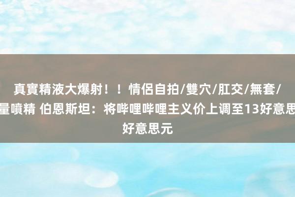 真實精液大爆射！！情侶自拍/雙穴/肛交/無套/大量噴精 伯恩斯坦：将哔哩哔哩主义价上调至13好意思元