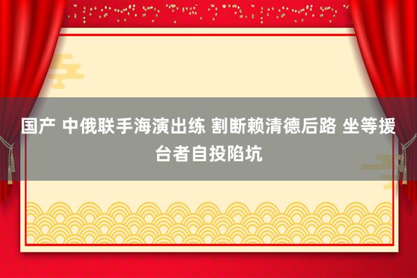 国产 中俄联手海演出练 割断赖清德后路 坐等援台者自投陷坑