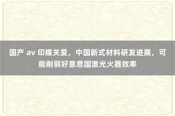 国产 av 印媒关爱，中国新式材料研发进展，可能削弱好意思国激光火器效率