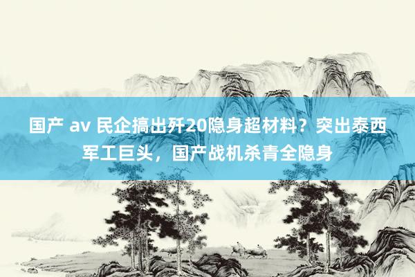 国产 av 民企搞出歼20隐身超材料？突出泰西军工巨头，国产战机杀青全隐身