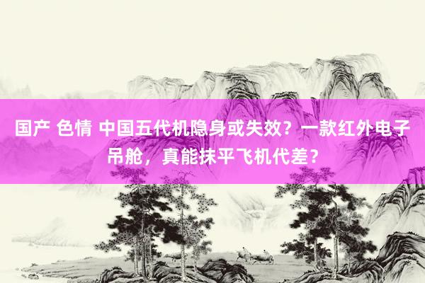 国产 色情 中国五代机隐身或失效？一款红外电子吊舱，真能抹平飞机代差？