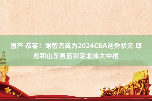 国产 恭喜！谢智杰成为2024CBA选秀状元 邱彪和山东男篮锁定北体大中枢