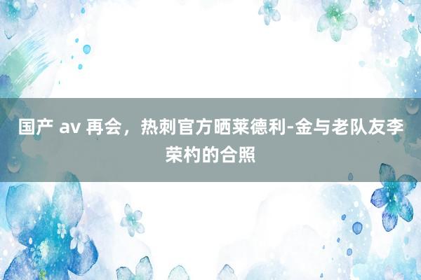 国产 av 再会，热刺官方晒莱德利-金与老队友李荣杓的合照