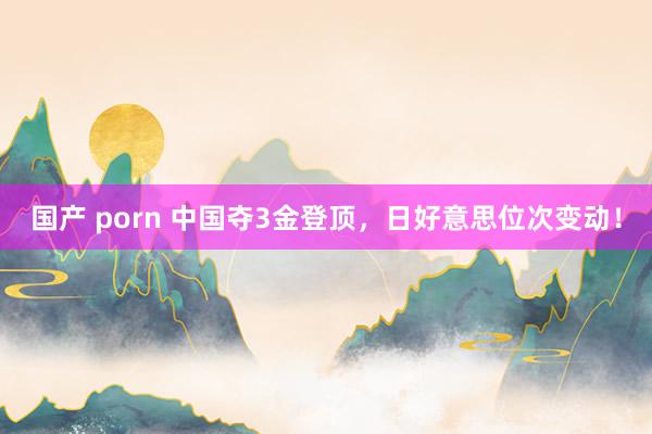 国产 porn 中国夺3金登顶，日好意思位次变动！