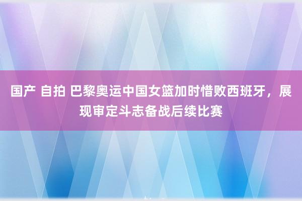 国产 自拍 巴黎奥运中国女篮加时惜败西班牙，展现审定斗志备战后续比赛