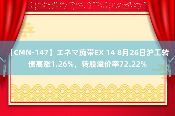 【CMN-147】エネマ痴帯EX 14 8月26日沪工转债高涨1.26%，转股溢价率72.22%