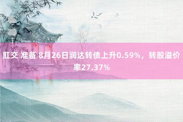 肛交 准备 8月26日润达转债上升0.59%，转股溢价率27.37%