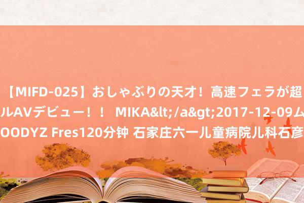 【MIFD-025】おしゃぶりの天才！高速フェラが超ヤバイ即尺黒ギャルAVデビュー！！ MIKA</a>2017-12-09ムーディーズ&$MOODYZ Fres120分钟 石家庄六一儿童病院儿科石彦欣：挤眼、噘嘴抽动症早期弘扬，许多家长都会忽略