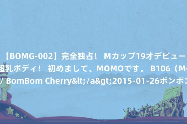 【BOMG-002】完全独占！ Mカップ19才デビュー！ 100万人に1人の超乳ボディ！ 初めまして、MOMOです。 B106（M65） W58 H85 / BomBom Cherry</a>2015-01-26ボンボンチェリー/妄想族&$BOMBO187分钟 广东一技工学校无办学禀赋 致巨额学生无书可读？省东说念主社厅：系暗自招生