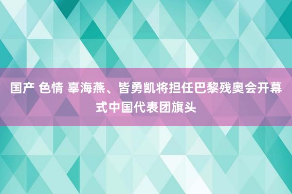 国产 色情 辜海燕、皆勇凯将担任巴黎残奥会开幕式中国代表团旗头