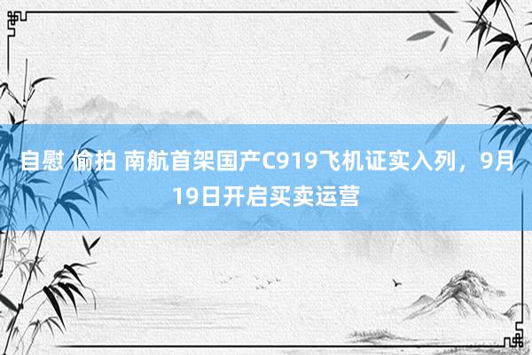 自慰 偷拍 南航首架国产C919飞机证实入列，9月19日开启买卖运营