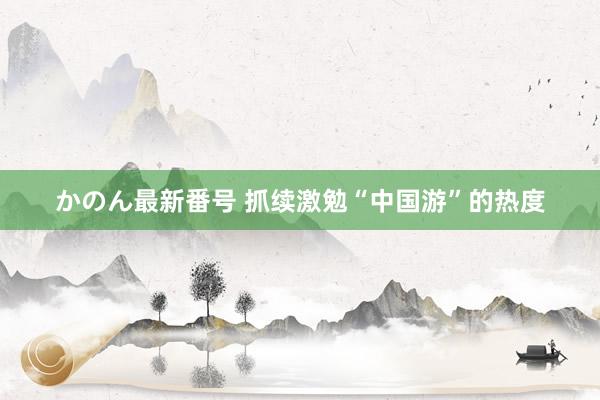 かのん最新番号 抓续激勉“中国游”的热度