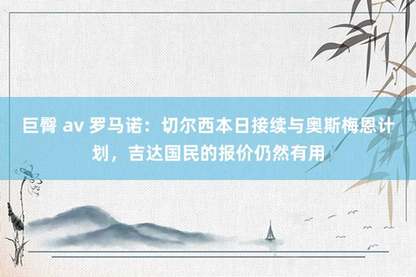 巨臀 av 罗马诺：切尔西本日接续与奥斯梅恩计划，吉达国民的报价仍然有用