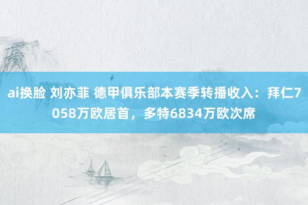 ai换脸 刘亦菲 德甲俱乐部本赛季转播收入：拜仁7058万欧居首，多特6834万欧次席