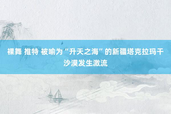 裸舞 推特 被喻为“升天之海”的新疆塔克拉玛干沙漠发生激流