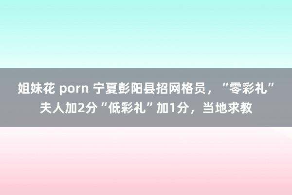 姐妹花 porn 宁夏彭阳县招网格员，“零彩礼”夫人加2分“低彩礼”加1分，当地求教