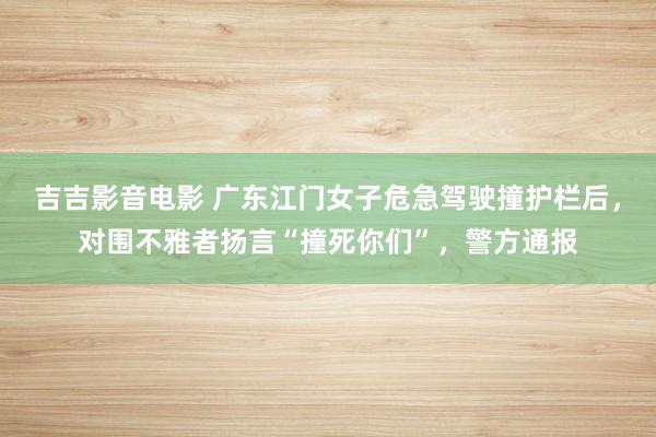 吉吉影音电影 广东江门女子危急驾驶撞护栏后，对围不雅者扬言“撞死你们”，警方通报