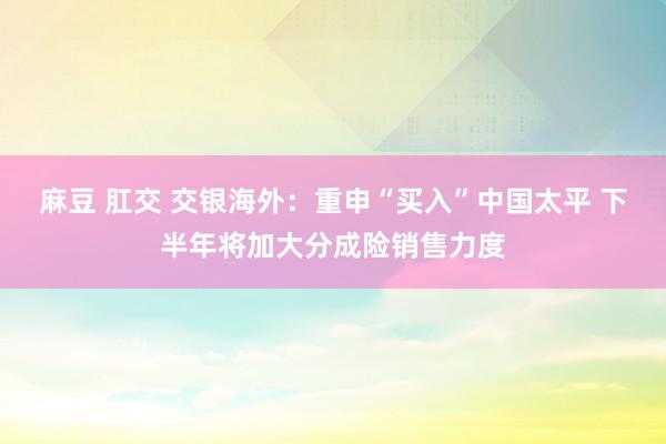 麻豆 肛交 交银海外：重申“买入”中国太平 下半年将加大分成险销售力度