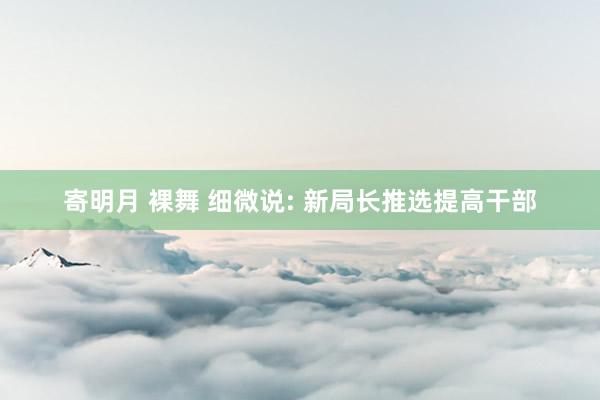 寄明月 裸舞 细微说: 新局长推选提高干部