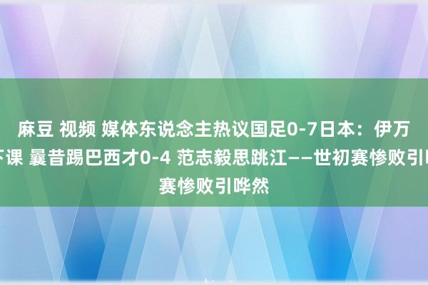 麻豆 视频 媒体东说念主热议国足0-7日本：伊万该下课 曩昔踢巴西才0-4 范志毅思跳江——世初赛惨败引哗然