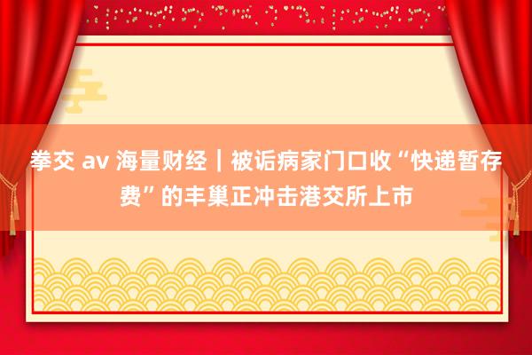 拳交 av 海量财经｜被诟病家门口收“快递暂存费”的丰巢正冲击港交所上市