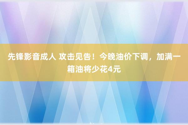 先锋影音成人 攻击见告！今晚油价下调，加满一箱油将少花4元