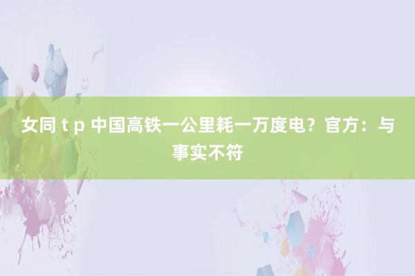 女同 t p 中国高铁一公里耗一万度电？官方：与事实不符