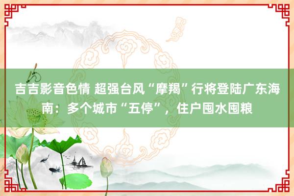 吉吉影音色情 超强台风“摩羯”行将登陆广东海南：多个城市“五停”，住户囤水囤粮