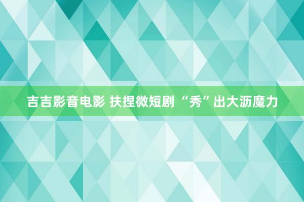 吉吉影音电影 扶捏微短剧 “秀”出大沥魔力