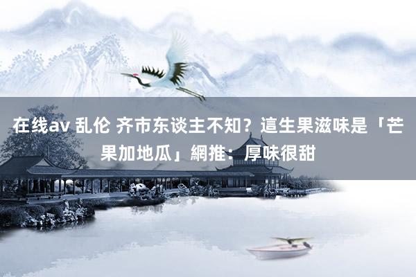 在线av 乱伦 齐市东谈主不知？這生果滋味是「芒果加地瓜」　網推：厚味很甜