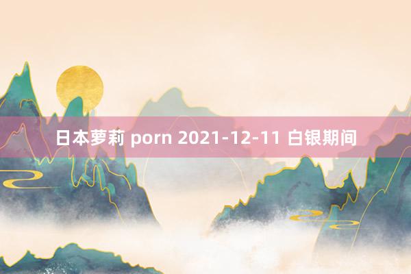 日本萝莉 porn 2021-12-11 白银期间