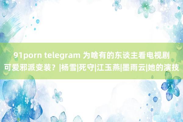 91porn telegram 为啥有的东谈主看电视剧可爱邪派变装？|杨雪|死守|江玉燕|墨雨云|她的演技