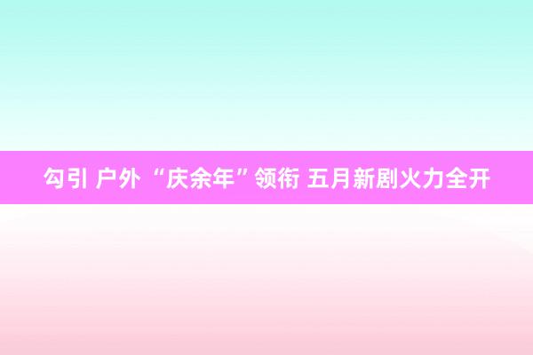 勾引 户外 “庆余年”领衔 五月新剧火力全开