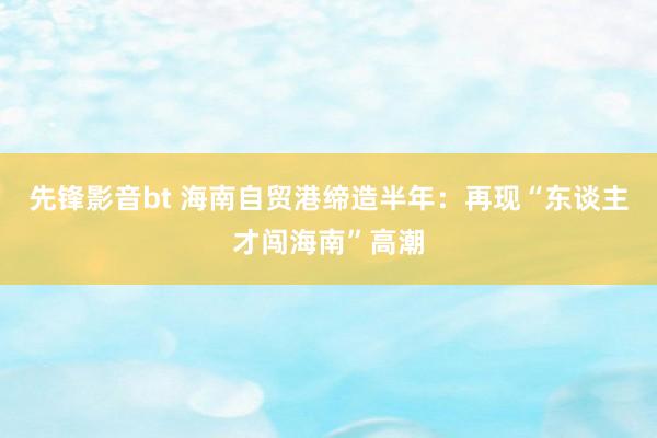 先锋影音bt 海南自贸港缔造半年：再现“东谈主才闯海南”高潮