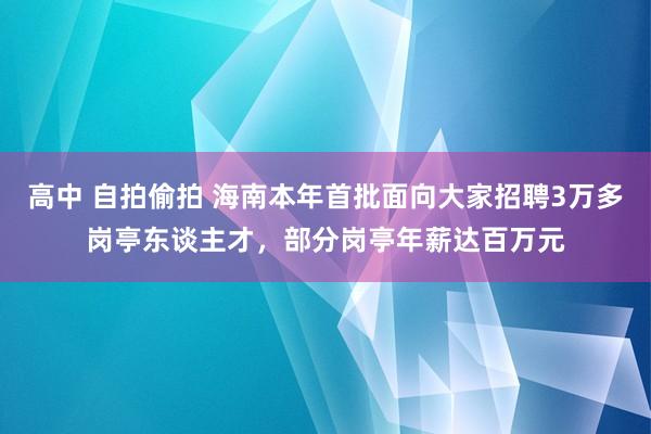 高中 自拍偷拍 海南本年首批面向大家招聘3万多岗亭东谈主才，部分岗亭年薪达百万元