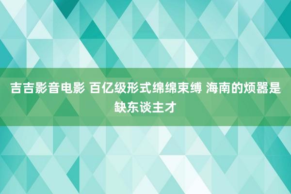 吉吉影音电影 百亿级形式绵绵束缚 海南的烦嚣是缺东谈主才