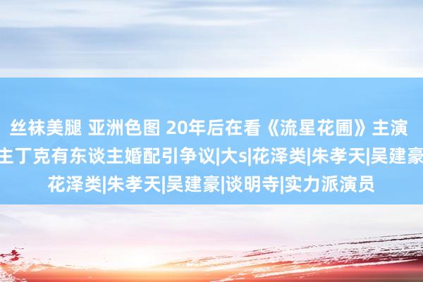 丝袜美腿 亚洲色图 20年后在看《流星花圃》主演 境遇大不同 有东谈主丁克有东谈主婚配引争议|大s|花泽类|朱孝天|吴建豪|谈明寺|实力派演员