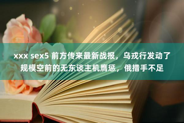 xxx sex5 前方传来最新战报，乌戎行发动了规模空前的无东谈主机膺惩，俄措手不足