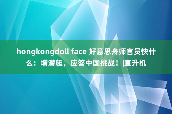 hongkongdoll face 好意思舟师官员快什么：增潜艇，应答中国挑战！|直升机