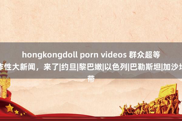 hongkongdoll porn videos 群众超等爆炸性大新闻，来了|约旦|黎巴嫩|以色列|巴勒斯坦|加沙地带