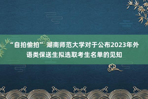 “自拍偷拍” 湖南师范大学对于公布2023年外语类保送生拟选取考生名单的见知