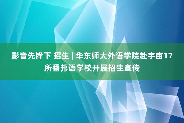 影音先锋下 招生 | 华东师大外语学院赴宇宙17所番邦语学校开展招生宣传