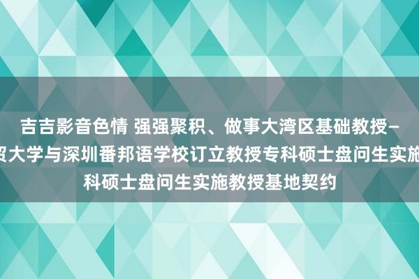 吉吉影音色情 强强聚积、做事大湾区基础教授——广东外语外贸大学与深圳番邦语学校订立教授专科硕士盘问生实施教授基地契约