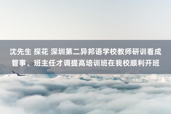 沈先生 探花 深圳第二异邦语学校教师研训看成管事、班主任才调提高培训班在我校顺利开班