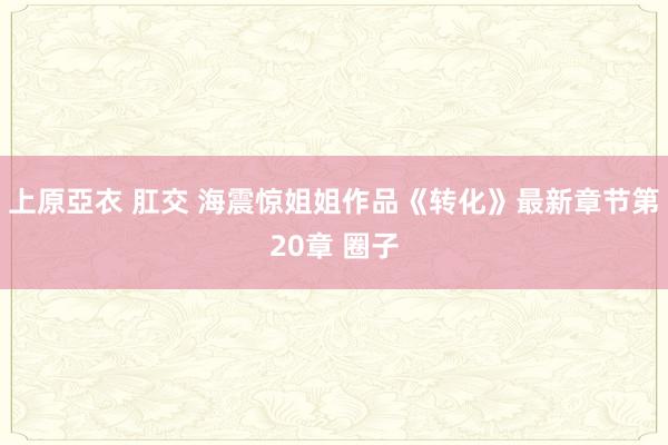 上原亞衣 肛交 海震惊姐姐作品《转化》最新章节第20章 圈子